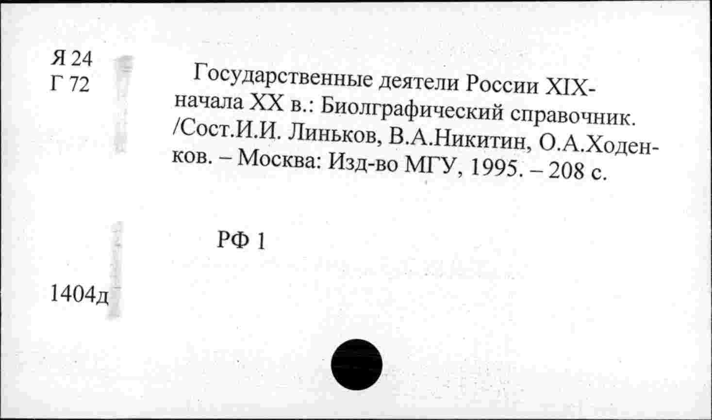 ﻿Я 24
Г 72
Государственные деятели России XIX-начала XX в.: Биолграфический справочник. /Сост.И.И. Линьков, В.А.Никитин, О.А.Ходен-ков. - Москва: Изд-во МГУ, 1995. - 208 с.
РФ 1
1404д